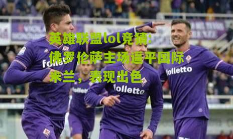 英雄联盟lol竞猜:佛罗伦萨主场逼平国际米兰，表现出色