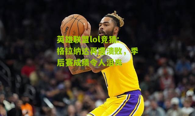 英雄联盟lol竞猜:格拉纳达再遭溃败，季后赛成绩令人沮丧